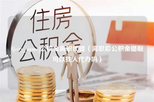 莒县公积金离职代提（离职后公积金提取可以找人代办吗）