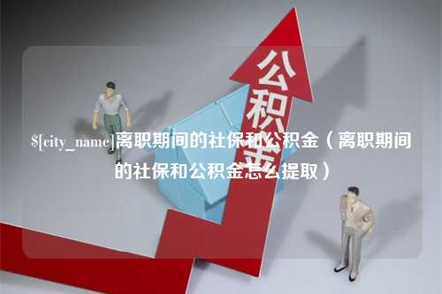 莒县离职期间的社保和公积金（离职期间的社保和公积金怎么提取）