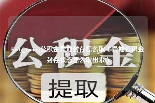 莒县公积金异地封存怎么取（异地公积金封存状态怎么取出来）