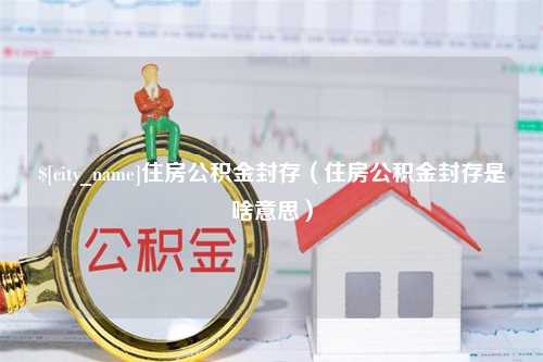 莒县住房公积金封存（住房公积金封存是啥意思）