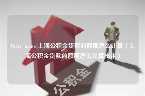 莒县上海公积金贷款的额度怎么计算（上海公积金贷款的额度怎么计算出来）